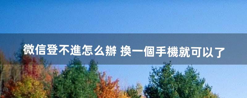 微信登不進怎么辦 換一個手機就可以了（微信換了手機登錄不上)
